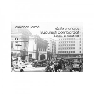 Ranile unui oras. Bucuresti bombardat. 4 aprilie-26 august 1944 - Alexandru Arma