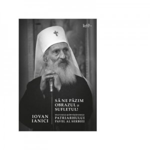 Sa ne pazim obrazul si sufletul! Sfaturile si invataturile Patriarhului Pavel al Serbiei - Iovan Ianici