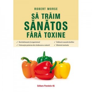 Sa traim sanatos fara toxine. Ghid fundamental. Alimente si plante naturale pentru regenerarea celulara completa. Editia a VII-a - Robert Morse