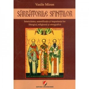 Sarbatorile Sfintilor. Istoricitatea, semnificatia si importanta lor liturgica, religioasa si etnografica - Vasile Miron