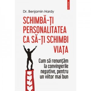 Schimba-ti personalitatea ca sa-ti schimbi viata. Cum sa renuntam la convingerile negative, pentru un viitor mai bun - Dr. Benjamin Hardy