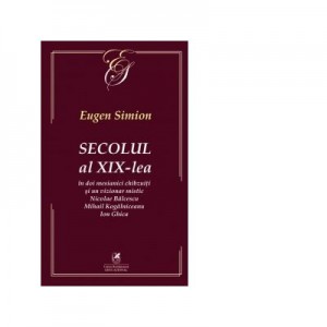 Secolul al XIX-lea in doi mesianici chibzuiti si un vizionar mistic. Nicolae Balcescu, Mihail Kogalniceanu, Ion Ghica - Eugen Simion