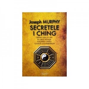 Secretele I Ching. Obtine ceea ce vrei in orice situatie folosind cartea clasica a schimbarilor - Joseph Murphy