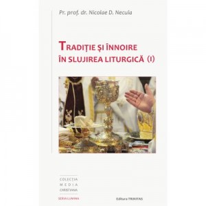 Traditie si innoire in slujirea liturgica, volumul 1 - Pr. Prof. Dr. Nicolae D. Necula