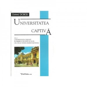 Universitatea captiva. Volumul I. Universitatea Ieseana in primele decenii de dupa cel de-al doilea razboi mondial - Danut Dobos