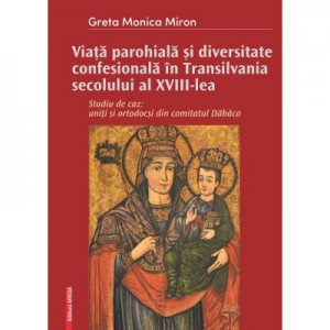 Viata parohiala si diversitate confesionala in Transilvania secolului al XVIII-lea. Studiu de caz: uniti si ortodocsi din comitatul Dabaca - Greta-Monica Miron