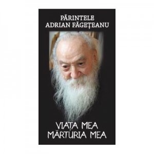 Viata mea. Marturia mea - Parintele Adrian Fageteanu