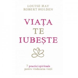 Viata te iubeste. 7 practici spirituale pentru vindecarea vietii - Louise L. Hay, Robert Holden