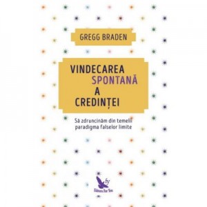 Vindecarea spontana a credintei. Sa zdruncinam din temelii paradigma falselor limite - Gregg Braden