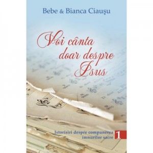 Voi canta doar despre Isus. Istorisiri despre compunerea imnurilor sacre, volumul 1 - Bebe & Bianca Ciausu